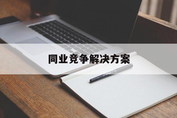 同业竞争解决方案(同业竞争解决方案怎么写)铁门关市