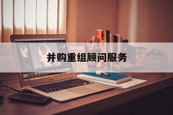 并购重组顾问服务(并购重组顾问主要包括协助咨询人进行什么)铁门关市