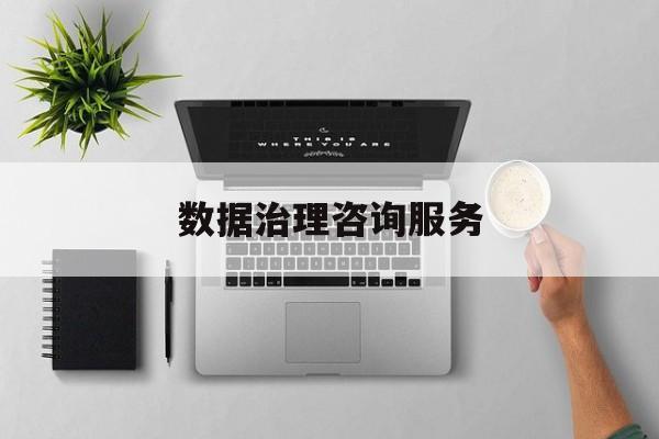 数据治理咨询服务(数据治理是什么工作)铁门关市